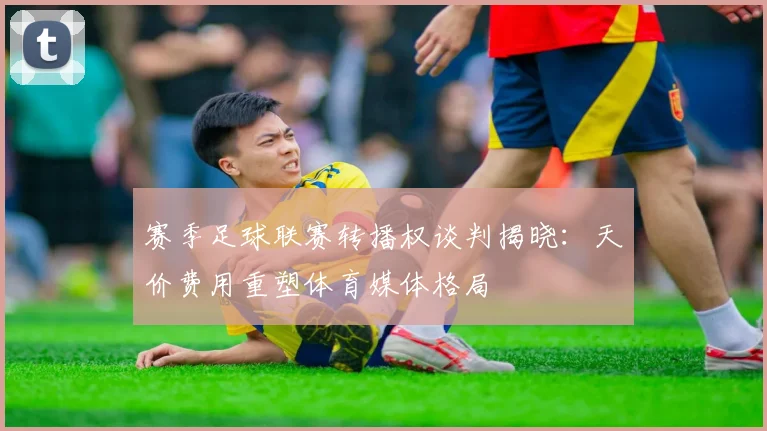 赛季足球联赛转播权谈判揭晓：天价费用重塑体育媒体格局