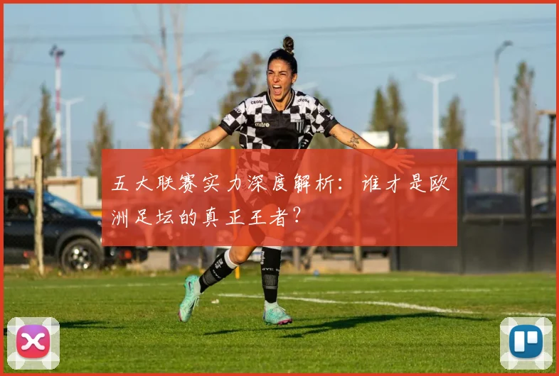 五大联赛实力深度解析:谁才是欧洲足坛的真正王者?