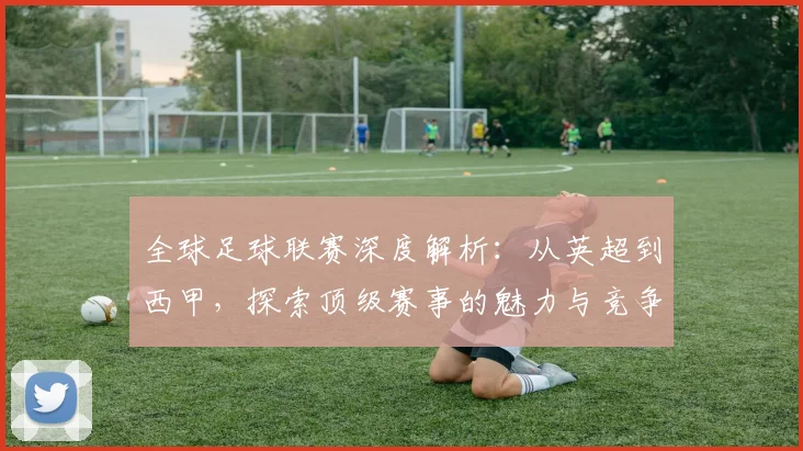 全球足球联赛深度解析：从英超到西甲，探索顶级赛事的魅力与竞争格局