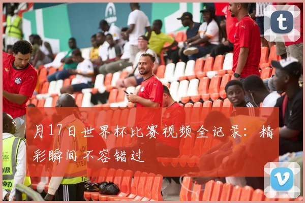 月17日世界杯比赛视频全记录：精彩瞬间不容错过