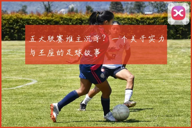 五大联赛谁主沉浮?一个关于实力与王座的足球故事