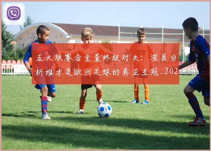 五大联赛含金量终极对决：深度分析谁才是欧洲足球的真正王冠_20260611141032