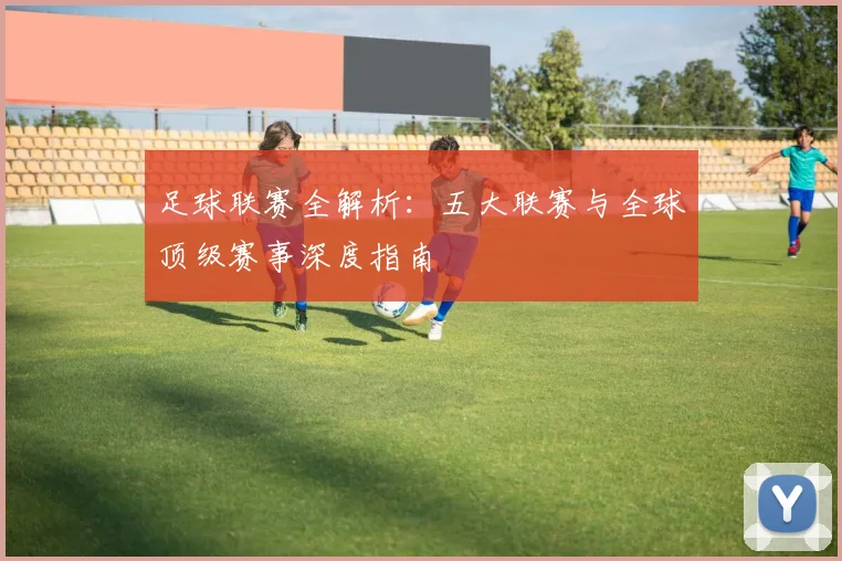 足球联赛全解析：五大联赛与全球顶级赛事深度指南