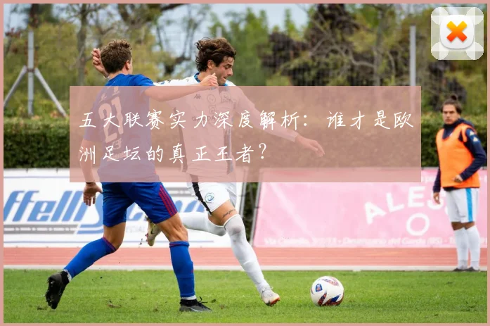 五大联赛实力深度解析:谁才是欧洲足坛的真正王者?