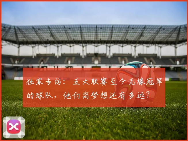 独家专访：五大联赛至今无缘冠军的球队，他们离梦想还有多远？