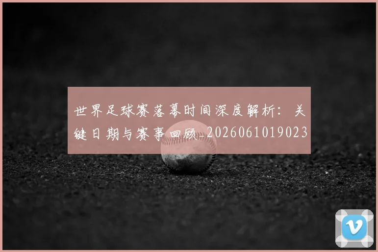 世界足球赛落幕时间深度解析：关键日期与赛事回顾_20260610190233