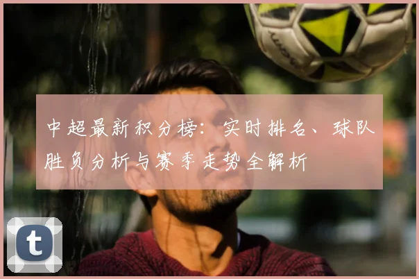 中超最新积分榜：实时排名、球队胜负分析与赛季走势全解析
