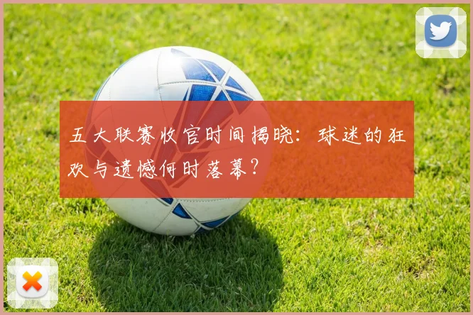 五大联赛收官时间揭晓：球迷的狂欢与遗憾何时落幕？