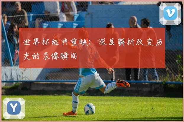 世界杯经典重映：深度解析改变历史的录像瞬间