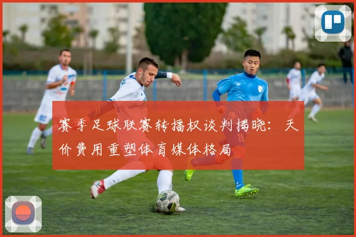 赛季足球联赛转播权谈判揭晓：天价费用重塑体育媒体格局