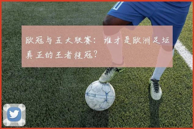 欧冠与五大联赛：谁才是欧洲足坛真正的王者桂冠？