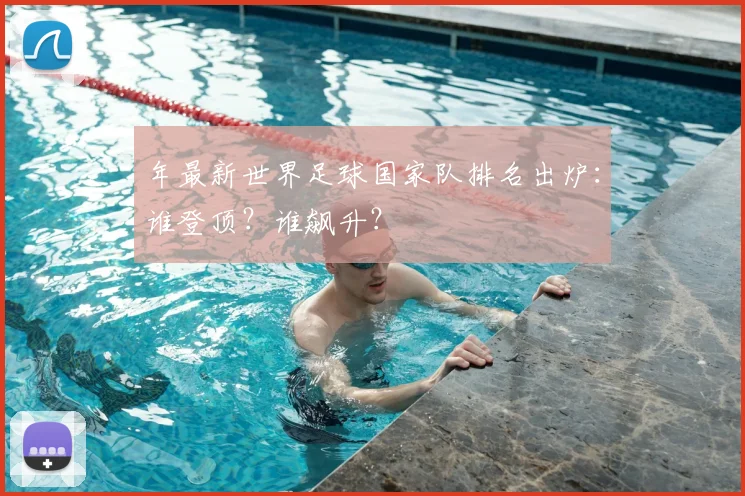年最新世界足球国家队排名出炉:谁登顶?谁飙升?
