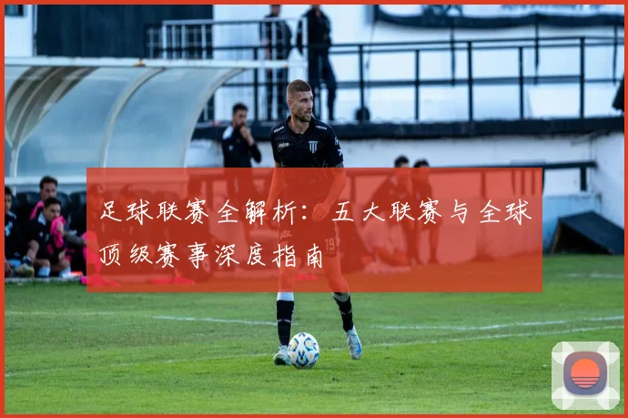 足球联赛全解析：五大联赛与全球顶级赛事深度指南