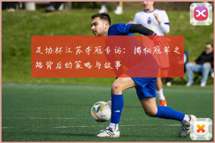 足协杯江苏夺冠专访：揭秘冠军之路背后的策略与故事